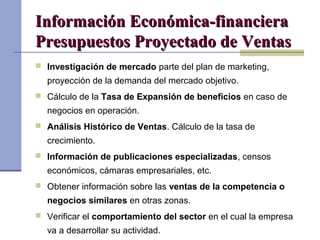 Información Económica-financieraInformación Económica-financiera
Presupuestos Proyectado de VentasPresupuestos Proyectado de Ventas
 Investigación de mercado parte del plan de marketing,
proyección de la demanda del mercado objetivo.
 Cálculo de la Tasa de Expansión de beneficios en caso de
negocios en operación.
 Análisis Histórico de Ventas. Cálculo de la tasa de
crecimiento.
 Información de publicaciones especializadas, censos
económicos, cámaras empresariales, etc.
 Obtener información sobre las ventas de la competencia o
negocios similares en otras zonas.
 Verificar el comportamiento del sector en el cual la empresa
va a desarrollar su actividad.
 