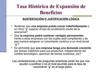 Tasa Histórica de Expansión de
Beneficios
SUSTENTACIÓN O JUSTIFICACIÓN LÓGICA
 Sostener que una empresa pueda crecer indefinidamente a
un ritmo “g” superior al tipo de rendimiento medio de la
economía?
 Que la empresa podrá sostener ventajas permanentes
frente a otras empresas con las cuales está compitiendo y de
esa manera asegurar un crecimiento continuo a un nivel anual
“g”?
 Es admisible que una empresa tenga una demanda creciente
por tiempo indefinido para sus productos, independiente del
cambio tecnológico, aparición de bienes sustitutos, etc?
Las contestaciones a las preguntas anteriores serán las que nosLas contestaciones a las preguntas anteriores serán las que nos
ayuden a justificar o no el nivel asumido para la tasa deayuden a justificar o no el nivel asumido para la tasa de
crecimiento “g” en el largo plazo.crecimiento “g” en el largo plazo.
 