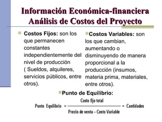 Información Económica-financieraInformación Económica-financiera
Análisis de Costos del ProyectoAnálisis de Costos del Proyecto
 Costos Fijos: son los
que permanecen
constantes
independientemente del
nivel de producción
( Sueldos, alquileres,
servicios públicos, entre
otros).
Costos Variables: son
los que cambian,
aumentando o
disminuyendo de manera
proporcional a la
producción (insumos,
materia prima, materiales,
entre otros).
Punto de Equilibrio:
 