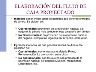 ELABORACIÓN DEL FLUJO DE
CAJA PROYECTADO
 Ingresos deben incluir todas las partidas que generen entradas
de dinero. Se dividen en:
 Operacionales: provienen de la operación habitual del
negocio, la partida más común en ésta categoría son ventas.
 No Operacionales: no provienen de la operación habitual
del negocio, ejemplo los ingresos por arriendo, entre otros.
 Egresos son todos los que generan salidas de dinero. Se
clasifican en:
 Operacionales, como Insumos o Materia Prima,
Remuneración, La promoción, entre otros
 No operacionales, son los que no son producto de la
operación habitual del negocio Muebles, Maquinarias,
Decoración, etc.
 