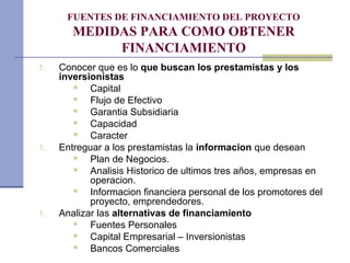 FUENTES DE FINANCIAMIENTO DEL PROYECTO
MEDIDAS PARA COMO OBTENER
FINANCIAMIENTO
1. Conocer que es lo que buscan los prestamistas y los
inversionistas
 Capital
 Flujo de Efectivo
 Garantia Subsidiaria
 Capacidad
 Caracter
1. Entreguar a los prestamistas la informacion que desean
 Plan de Negocios.
 Analisis Historico de ultimos tres años, empresas en
operacion.
 Informacion financiera personal de los promotores del
proyecto, emprendedores.
1. Analizar las alternativas de financiamiento
 Fuentes Personales
 Capital Empresarial – Inversionistas
 Bancos Comerciales
 