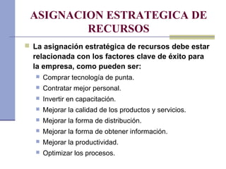 ASIGNACION ESTRATEGICA DE
RECURSOS
 La asignación estratégica de recursos debe estar
relacionada con los factores clave de éxito para
la empresa, como pueden ser:
 Comprar tecnología de punta.
 Contratar mejor personal.
 Invertir en capacitación.
 Mejorar la calidad de los productos y servicios.
 Mejorar la forma de distribución.
 Mejorar la forma de obtener información.
 Mejorar la productividad.
 Optimizar los procesos.
 