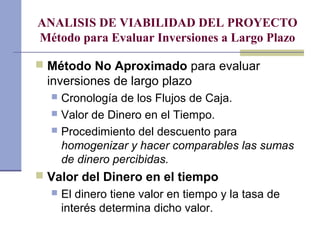 ANALISIS DE VIABILIDAD DEL PROYECTO
Método para Evaluar Inversiones a Largo Plazo
 Método No Aproximado para evaluar
inversiones de largo plazo
 Cronología de los Flujos de Caja.
 Valor de Dinero en el Tiempo.
 Procedimiento del descuento para
homogenizar y hacer comparables las sumas
de dinero percibidas.
 Valor del Dinero en el tiempo
 El dinero tiene valor en tiempo y la tasa de
interés determina dicho valor.
 