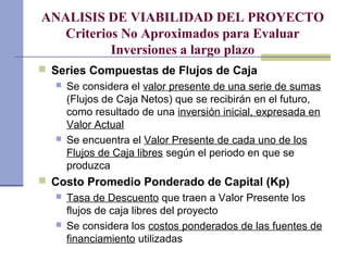 ANALISIS DE VIABILIDAD DEL PROYECTO
Criterios No Aproximados para Evaluar
Inversiones a largo plazo
 Series Compuestas de Flujos de Caja
 Se considera el valor presente de una serie de sumas
(Flujos de Caja Netos) que se recibirán en el futuro,
como resultado de una inversión inicial, expresada en
Valor Actual
 Se encuentra el Valor Presente de cada uno de los
Flujos de Caja libres según el periodo en que se
produzca
 Costo Promedio Ponderado de Capital (Kp)
 Tasa de Descuento que traen a Valor Presente los
flujos de caja libres del proyecto
 Se considera los costos ponderados de las fuentes de
financiamiento utilizadas
 