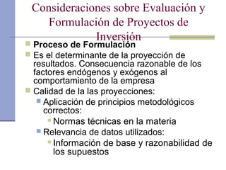 Consideraciones sobre Evaluación y
Formulación de Proyectos de
Inversión
 Proceso de Formulación
 Es el determinante de la proyección de
resultados. Consecuencia razonable de los
factores endógenos y exógenos al
comportamiento de la empresa
 Calidad de la las proyecciones:
 Aplicación de principios metodológicos
correctos:
 Normas técnicas en la materia
 Relevancia de datos utilizados:
 Información de base y razonabilidad de
los supuestos
 