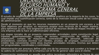 ORGANIZACIÓN DEL
RECURSO HUMANO Y
ORGANIGRAMA GENERAL
DE LA EMPRESAEl estudio de organización no es suficientemente analítico en la mayoría de los casos, lo
cual impide una cuantificación correcta, tanto de la inversión inicial como de los costos
de administración.
Desde el momento en que los recursos monetarios en un proyecto son escasos y se
fijan objetivos por alcanzar, es necesario asignar esos recursos de la mejor manera,
para optimizar su uso. Esta asignación práctica de recursos desde las etapas iniciales de
una empresa sólo la hace un administrador eficiente.
Las etapas iniciales de un proyecto comprenden actividades como constitución legal,
trámites gubernamentales, compra de terreno, construcción de edificio (o su
adaptación), compra de maquinaria, contratación de personal, selección de
proveedores, contratos escritos con clientes, pruebas de arranque, consecución del
crédito más conveniente, entre otras muchas actividades iniciales, mismas que deben
ser programadas, coordinadas y controladas.
Administración por procesos define cada uno de los procesos que suceden a lo largo de
la cadena de suministros de la empresa con el fin de generar valor para el cliente.
 