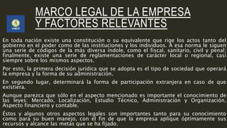 MARCO LEGAL DE LA EMPRESA
Y FACTORES RELEVANTES
En toda nación existe una constitución o su equivalente que rige los actos tanto del
gobierno en el poder como de las instituciones y los individuos. A esa norma le siguen
una serie de códigos de la más diversa índole, como el fiscal, sanitario, civil y penal;
finalmente, existe una serie de reglamentaciones de carácter local o regional, casi
siempre sobre los mismos aspectos.
Por esto, la primera decisión jurídica que se adopta es el tipo de sociedad que operará
la empresa y la forma de su administración.
En segundo lugar, determinará la forma de participación extranjera en caso de que
existiera.
Aunque parezca que sólo en el aspecto mencionado es importante el conocimiento de
las leyes: Mercado, Localización, Estudio Técnico, Administración y Organización,
Aspecto financiero y contable.
Éstos y algunos otros aspectos legales son importantes tanto para su conocimiento
como para su buen manejo, con el fin de que la empresa aplique óptimamente sus
recursos y alcance las metas que se ha fijado.
 