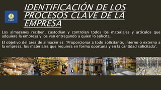 IDENTIFICACIÓN DE LOS
PROCESOS CLAVE DE LA
EMPRESA
Los almacenes reciben, custodian y controlan todos los materiales y artículos que
adquiere la empresa y los van entregando a quien lo solicite.
El objetivo del área de almacén es: “Proporcionar a todo solicitante, interno o externo a
la empresa, los materiales que requiera en forma oportuna y en la cantidad solicitada”.
 