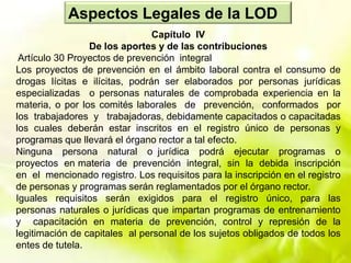 Aspectos Legales de la LOD
Capítulo IV
De los aportes y de las contribuciones
Artículo 30 Proyectos de prevención integral
Los proyectos de prevención en el ámbito laboral contra el consumo de
drogas lícitas e ilícitas, podrán ser elaborados por personas jurídicas
especializadas o personas naturales de comprobada experiencia en la
materia, o por los comités laborales de prevención, conformados por
los trabajadores y trabajadoras, debidamente capacitados o capacitadas
los cuales deberán estar inscritos en el registro único de personas y
programas que llevará el órgano rector a tal efecto.
Ninguna persona natural o jurídica podrá ejecutar programas o
proyectos en materia de prevención integral, sin la debida inscripción
en el mencionado registro. Los requisitos para la inscripción en el registro
de personas y programas serán reglamentados por el órgano rector.
Iguales requisitos serán exigidos para el registro único, para las
personas naturales o jurídicas que impartan programas de entrenamiento
y capacitación en materia de prevención, control y represión de la
legitimación de capitales al personal de los sujetos obligados de todos los
entes de tutela.
 