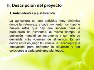 II. Descripción del proyecto
1. Antecedentes y justificación
La agricultura es una actividad muy dinámica
donde la naturaleza a cada momento nos impone
nuevos retos que hay que superar para la
producción de alimentos, al mismo tiempo, la
población mundial se incrementa y con ello se
demanda más volumen de alimentos. Es allí
donde entra en juego la Ciencia, la Tecnología y la
Innovación para enfrentar la situación y dar
soluciones a cada problema planteado.
 