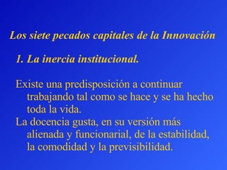 L os siete pecados capitales  de la Innovación La inercia institucional.   Existe una predisposición a continuar trabajando tal como se hace y se ha hecho toda la vida.  La docencia gusta, en su versión más alienada y funcionarial, de la estabilidad, la comodidad y la previsibilidad.  