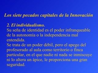 2. El  individualismo.   Su seña de identidad es el poder infranqueable de la autonomía o la   independ en cia  mal entendida .  Se trata de un poder débil, pero el apego del profesorado al aula como territorio o finca particular, en el que nadie ni nada se inmiscuye ni lo altera un ápice, le proporciona una gran seguridad. L os siete pecados capitales  de la Innovación 