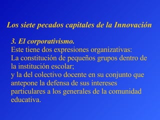 3.  El corporativismo.   Este tiene dos expresiones organizativas:  L a constitución de pequeños grupos dentro de la institución escolar;  y la del colectivo docente en su conjunto que antepone la defensa de sus intereses particulares a los generales de la comunidad educativa . L os siete pecados capitales  de la Innovación 