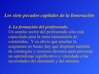 4.  La formación del profesorado.   Un amplio sector del profesorado sólo está capacitado para la mera transmisión de contenidos.  Y es obvio que enseñar la asignatura no basta; hay que disponer también de estrategias y recursos diversos para provocar un aprendizaje significativo y vinculado a las necesidades del alumnado y del entorno. L os siete pecados capitales  de la Innovación 