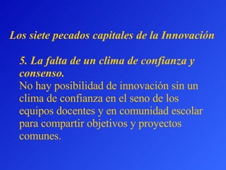 5.  La falta de un clima de confianza y consenso.   No hay posibilidad de innovación sin un clima de confianza en el seno de los equipos docentes y en comunidad escolar para compartir objetivos y proyectos comunes.  L os siete pecados capitales  de la Innovación 