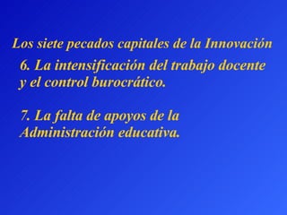 6.  La intensificación del trabajo docente y el control burocrático.   7.  La falta de apoyos de la Administración educativa. L os siete pecados capitales  de la Innovación 