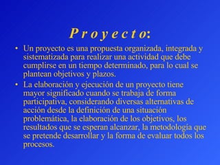 P r o y e c t o : Un proyecto es una propuesta organizada, integrada y sistematizada para realizar una actividad que debe cumplirse en un tiempo determinado, para lo cual se plantean objetivos y plazos. La elaboración y ejecución de un proyecto tiene mayor significado cuando  se trabaja de forma participativa, considerando diversas alternativas de acción desde la definición de una situación problemática, la elaboración de los objetivos, los resultados que se esperan alcanzar, la metodología que se pretende desarrollar y la forma de evaluar todos los procesos. 