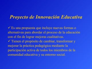Proyecto de Innovación Educativa Es una propuesta que incluye nuevas formas o  alternativas para abordar el proceso de la educación  con el fin de lograr mejoras cualitativas. Tienen el propósito de cambiar, transformar y mejorar la práctica pedagógica mediante la participación activa de todos los miembros de la comunidad educativa y su entorno social. 