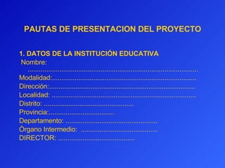 PAUTAS DE PRESENTACION DEL PROYECTO 1. DATOS DE LA INSTITUCIÓN EDUCATIVA   Nombre: ........................................................................................... Modalidad:............................................................................. Dirección:.............................................................................. Localidad:   ............................................................................. Distrito: ................................................ Provincia:................................... Departamento: ................................................. Órgano Intermedio:  ......................................... DIRECTOR:  ......................................... 