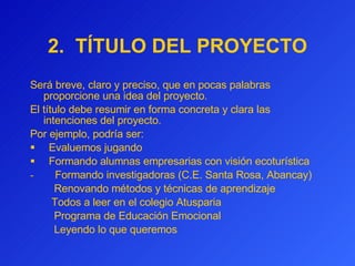 2.  TÍTULO DEL PROYECTO Será breve, claro y preciso, que en pocas palabras proporcione una idea del proyecto.  El título debe resumir en forma concreta y clara las intenciones del proyecto.  Por ejemplo, podría ser:     Evaluemos jugando Formando alumnas empresarias con visión ecoturística -         Formando investigadoras (C.E. Santa Rosa, Abancay)      Renovando métodos y técnicas de aprendizaje    Todos a leer en el colegio Atusparia            Programa de Educación Emocional      Leyendo lo que queremos 
