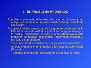 3.  EL PROBLEMA PRIORIZADO El problema planteado debe estar descrito de tal manera que refleje una carencia o una necesidad. Debe ser factible de solucionar.  Por ejemplo detectan que uno de los grandes problemas es la falta de dominio de métodos y técnicas de aprendizaje, por lo cual  el  rendimiento es bajo. Como alternativa a este problema se formul a  el proyecto: Renovando métodos y técnicas de aprendizaje. En este caso, las dos variables en juego son las siguientes:     Variable independiente: Métodos y técnicas de aprendizaje (Causa). -       Variable dependiente: Rendimiento académico (Efecto). 