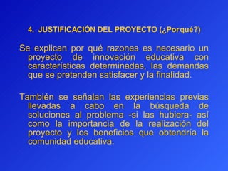4.   JUSTIFICACIÓN DEL PROYECTO (¿Por qué?) Se explican por qué razones es necesario un proyecto de innovación educativa con características determinadas, las demandas que se pretenden satisfacer y la finalidad.   También se señala n  las experiencias previas llevadas a cabo en la búsqueda de soluciones al problema -si las hubiera- así como la importancia de la realización del proyecto y los beneficios que obtendría la comunidad educativa.   