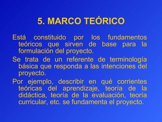 5.   MARCO   TEÓRICO Está constituido por los fundamentos teóricos que sirven de base para la formulación del proyecto. S e  trata de  un referente de terminología básica que responda a las intenciones del proyecto.  Por ejemplo, describir en qué corrientes teóricas del aprendizaje, teoría de la didáctica, teoría de la evaluación, teoría curricular, etc. se fundamenta el proyecto.  