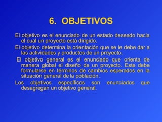 6.  OBJETIVOS E l objetivo es  el enunciado de un estado deseado hacia el cual un proyecto está dirigido.  El objetivo determina la orientación que se le debe dar a las actividades y productos de un proyecto.   El objetivo general es el enunciado que orienta de manera global el diseño de un proyecto. Este debe formularse en términos de cambios esperados en la situación general de la población.  Los objetivos específicos son enunciados que desagregan un objetivo general. 