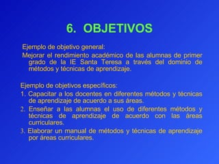 6.  OBJETIVOS   Ejemplo de objetivo general:    Mejorar el rendimiento académico de las alumnas de primer grado de la IE Santa Teresa a través del dominio de métodos y técnicas de aprendizaje.   Ejemplo de objetivos específicos: 1.   Capacitar a los docentes en diferentes métodos y técnicas de aprendizaje de acuerdo a sus áreas. 2.  Enseñar a las alumnas el uso de diferentes métodos y técnicas de aprendizaje de acuerdo con las áreas curriculares. 3.   Elaborar un manual de métodos y técnicas de aprendizaje por áreas curriculares. 