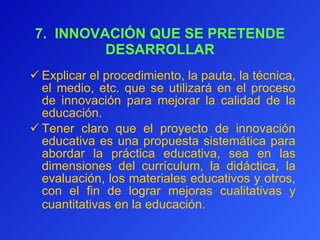 7.  INNOVACIÓN QUE SE PRETENDE DESARROLLAR E xplicar el procedimiento, la pauta, la técnica, el medio, etc. que se utilizará en el proceso de innovación para mejorar la calidad de la educación. T ener   claro que el proyecto de innovación educativa es una propuesta sistemática para abordar la práctica educativa, sea en las dimensiones del currículum, la didáctica, la evaluación, los materiales educativos y otros, con el fin de lograr mejoras cualitativas y cuantitativas en la educación.   