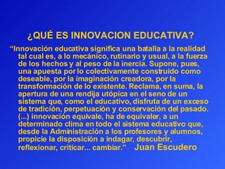 ¿QUÉ ES INNOVACION EDUCATIVA?   “ Innovación educativa significa una batalla a la realidad tal cual es, a lo mecánico, rutinario y usual, a la fuerza de los hechos y al peso de la inercia. Supone, pues, una apuesta por lo colectivamente construido como deseable, por la imaginación creadora, por la transformación de lo existente. Reclama, en suma, la apertura de una rendija utópica en el seno de un sistema que, como el educativo, disfruta de un exceso de tradición, perpetuación y conservación del pasado. (...) innovación equivale, ha de equivaler, a un determinado clima en todo el sistema educativo que, desde la Administración a los profesores y alumnos, propicie la disposición a indagar, descubrir, reflexionar, criticar... cambiar.”   Juan Escudero 