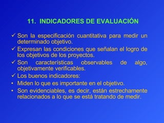   11.  INDICADORES DE EVALUACIÓN Son la especificación cuantitativa para medir un determinado objetivo.  Expresan las condiciones que señalan el logro de los objetivos de los proyectos.  Son características observables de algo, objetivamente verificables. Los buenos indicadores: Miden lo que es importante en el objetivo. Son evidenciables, es decir, están estrechamente relacionados a lo que se está tratando de medir. 