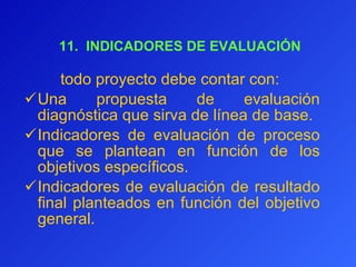  11.  INDICADORES DE EVALUACIÓN todo proyecto debe contar con:  Una propuesta de evaluación diagnóstica que sirva de línea de base.  I ndicadores de evaluación de proceso que se plantean en función de los objetivos específicos.  Indicadores de evaluación de resultado final planteados en función del objetivo general. 