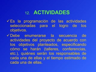 12.      ACTIVIDADES  Es la programación de las actividades seleccionadas para el logro de los objetivos.  Debe enumera rse  la secuencia de actividades del proyecto de acuerdo con los objetivos planteados, especificando cómo se harán (talleres, conferencias, etc.), quiénes serán los responsables de cada una de ellas y el tiempo estimado de cada una de ellas. 
