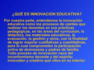 ¿QUÉ ES INNOVACION EDUCATIVA? Por nuestra parte, entendemos la innovación educativa como los procesos de cambio que realizan los docentes en sus prácticas pedagógicas, en las áreas del currículum, la didáctica, los materiales educativos, la evaluación, la gestión y otros, con la finalidad de lograr mejorar cualitativas y cuantitativas, para lo cual comprometen la participación activa de alumnos/as y padres de familia. Todo proceso de innovación nace del inconformismo docente y del espíritu innovador y creativo que vibra en su interior.  