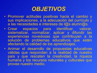 OBJETIVOS Promover actitudes positivas  hacia  el cambio y sus implicaciones, a la adecuación del currículo y a las necesidades e intereses de l @ s alumn @ s. Crear espacios para identificar, valorar, sistematizar, normalizar, aplicar y difundir las experiencias novedosas que contribuyan a la solución de problemas educativos que estén afectando la calidad de los aprendizajes. Animar el desarrollo de propuestas educativas válidas que respondan a la realidad de nuestro país y que rescaten la creatividad, la riqueza humana y los recursos naturales y culturales que provee nuestro medio. 