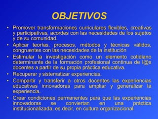 OBJETIVOS Promover transformaciones  curriculares flexibles,  creativas y participativas, acordes con las necesidades de los sujetos y de su comunidad . A plica r  teorías, procesos, métodos y técnicas válidos, congruentes con las necesidades de la institución Estimular la investigación como un elemento cotidiano determinante de la formación profesional continua de l@s docentes a partir de su propia práctica educativa. Recuperar y sistematizar experiencias. Compartir y transferir a  ot r os  docentes las experiencias educativas innovadoras para ampliar y generalizar la experiencia. Crear condiciones permanentes para que las experiencias innovadoras se conviertan en una práctica institucionalizada, es decir, en cultura organizacional.   