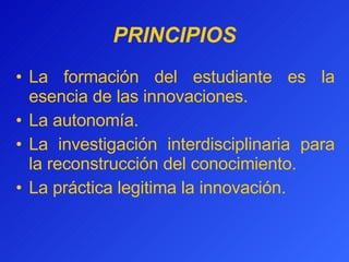 PRINCIPIOS La formación del estudiante es la esencia de las innovaciones. La autonomía.  La investigación interdisciplinaria para la reconstrucción del conocimiento.  La práctica legitima la innovación. 