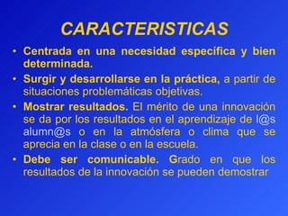 CARACTERISTICAS Centrada en una necesidad específica y bien determinada.  Surgir y desarrollarse en la práctica ,  a partir de situaciones problemáticas objetivas. Mostrar resultados.  El mérito de una innovación se da por los resultados en el aprendizaje de  [email_address]   [email_address]  o en la atmósfera o clima que se aprecia en la clase o en la escuela. Debe ser comunicable.  G rado en que los resultados de la innovación se pueden demostrar 