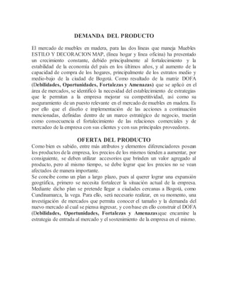DEMANDA DEL PRODUCTO
El mercado de muebles en madera, para las dos líneas que maneja Muebles
ESTILO Y DECORACION MAP, (línea hogar y línea oficina) ha presentado
un crecimiento constante, debido principalmente al fortalecimiento y la
estabilidad de la economía del país en los últimos años, y al aumento de la
capacidad de compra de los hogares, principalmente de los estratos medio y
medio-bajo de la ciudad de Bogotá. Como resultado de la matriz DOFA
(Debilidades, Oportunidades, Fortalezas y Amenazas) que se aplicó en el
área de mercados, se identificó la necesidad del establecimiento de estrategias
que le permitan a la empresa mejorar su competitividad, así como su
aseguramiento de un puesto relevante en el mercado de muebles en madera. Es
por ello que el diseño e implementación de las acciones a continuación
mencionadas, definidas dentro de un marco estratégico de negocio, traerán
como consecuencia el fortalecimiento de las relaciones comerciales y de
mercadeo de la empresa con sus clientes y con sus principales proveedores.
OFERTA DEL PRODUCTO
Como bien es sabido, entre más atributos y elementos diferenciadores posean
los productos dela empresa, los precios de los mismos tienden a aumentar, por
consiguiente, se deben utilizar accesorios que brinden un valor agregado al
producto, pero al mismo tiempo, se debe lograr que los precios no se vean
afectados de manera importante.
Se concibe como un plan a largo plazo, pues al querer lograr una expansión
geográfica, primero se necesita fortalecer la situación actual de la empresa.
Mediante dicho plan se pretende llegar a ciudades cercanas a Bogotá, como
Cundinamarca, la vega. Para ello, será necesario realizar, en su momento, una
investigación de mercados que permita conocer el tamaño y la demanda del
nuevo mercado al cual se piensa ingresar, y conbase en ello construir el DOFA
(Debilidades, Oportunidades, Fortalezas y Amenazas)que encamine la
estrategia de entrada al mercado y el sostenimiento de la empresa en el mismo.
 