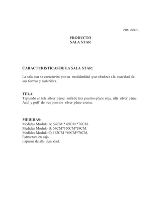 PRODUCT.
PRODUCTO
SALA STAR
CARACTERISTICAS DE LA SALA STAR:
La sala star se caracteriza por su modularidad que obedecea la suavidad de
sus formas y materiales.
TELA:
Tapizado en tela silver plane: sofáde tres puestos plane roja, silla silver plane
Azul y puff de tres puestos silver plane crema.
MEDIDAS:
Medidas Modulo A: 54CM * 69CM *76CM.
Medidas Modulo B: 54CM*150CM*39CM.
Medidas Modulo C: 162CM *69CM*76CM.
Estructura en sajo.
Espuma de alta densidad.
 