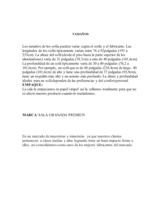 TAMAÑOS
Los tamaños de los sofás pueden variar según el estilo y el fabricante. Las
longitudes de los sofás típicamente varían entre 76 a 92pulgadas (193 a
233cm). La altura del sofá (desde el piso hasta la parte superior de los
almohadones) varía de 31 pulgadas (78,7cm) a más de 40 pulgadas (101,6cm).
La profundidad de un sofá típicamente varía de 30 a 40 pulgadas (76,2 a
101,6cm). Por ejemplo, un sofá que es de 86 pulgadas (218,4cm) de largo, 40
pulgadas (101,6cm) de alto y tiene una profundidad de 37 pulgadas (93,9cm),
tiene un respaldo más alto y un asiento más profundo. La altura y profundidad
ideales para un sofádependen de las preferencias y del confortpersonal.
EMPAQUE:
La sala la empacamos en papel vinipel así la sellamos totalmente para que no
se afecte nuestro producto cuando lo traslademos.
MARCA: SALA GRANADA PREMIUN
En un mercado de mayoristas y minoristas ya que nuestros clientes
pertenecen a clases medias y altas logrando tener un buen impacto frente a
ellos, así consolidarnos como unos de los mejores fabricantes del mercado.
 