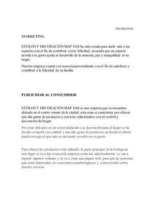 PROMOTION
MARKETING
ESTILOS Y DECORACION MAP SAS ha sido creada para darle vida a tus
espacios con el fin de contribuir contu felicidad, recuerda que un espacio
acordea tu gusto ayuda al desarrollo de la armonía, paz y tranquilidad en tu
hogar.
Nuestra empresa cuenta con asesoríapersonalizada conel fin de satisfacer y
contribuir a la felicidad de su familia.
PUBLICIDAD AL CONSUMIDOR
ESTILOS Y DECORACION MAP SAS es una empresa que se encuentra
ubicada en el centro oriente de la ciudad, esta zona se caracteriza por ofrecer
una alta gama de productosy servicios relacionados con el conforty
decoración del hogar.
Por estar ubicados en un sectordedicado a la decoraciónpara el hogar se ha
decido competir con calidad y una alta gama de productos en dondeel cliente
pueda escoger el que más se encuentre acordecon su gusto.
Para ofrecer los productos seha utilizado la parte principal de la bodega en
este lugar se va a dar conocerla empresa como tal, adicionalmente se van a
repartir algunos volantes y se va a crear una página web, para que las personas
que estén interesadas en conocernos puedaningresar y conocertodo sobre
nuestro servicio.
 