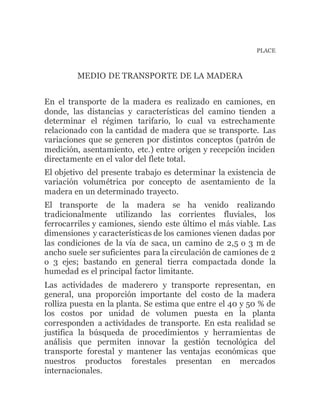 PLACE
MEDIO DE TRANSPORTE DE LA MADERA
En el transporte de la madera es realizado en camiones, en
donde, las distancias y características del camino tienden a
determinar el régimen tarifario, lo cual va estrechamente
relacionado con la cantidad de madera que se transporte. Las
variaciones que se generen por distintos conceptos (patrón de
medición, asentamiento, etc.) entre origen y recepción inciden
directamente en el valor del flete total.
El objetivo del presente trabajo es determinar la existencia de
variación volumétrica por concepto de asentamiento de la
madera en un determinado trayecto.
El transporte de la madera se ha venido realizando
tradicionalmente utilizando las corrientes fluviales, los
ferrocarriles y camiones, siendo este último el más viable. Las
dimensiones y características de los camiones vienen dadas por
las condiciones de la vía de saca, un camino de 2,5 o 3 m de
ancho suele ser suficientes para la circulación de camiones de 2
o 3 ejes; bastando en general tierra compactada donde la
humedad es el principal factor limitante.
Las actividades de maderero y transporte representan, en
general, una proporción importante del costo de la madera
rolliza puesta en la planta. Se estima que entre el 40 y 50 % de
los costos por unidad de volumen puesta en la planta
corresponden a actividades de transporte. En esta realidad se
justifica la búsqueda de procedimientos y herramientas de
análisis que permiten innovar la gestión tecnológica del
transporte forestal y mantener las ventajas económicas que
nuestros productos forestales presentan en mercados
internacionales.
 