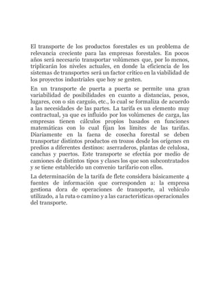 El transporte de los productos forestales es un problema de
relevancia creciente para las empresas forestales. En pocos
años será necesario transportar volúmenes que, por lo menos,
triplicarán los niveles actuales, en donde la eficiencia de los
sistemas de transportes será un factor crítico en la viabilidad de
los proyectos industriales que hoy se gesten.
En un transporte de puerta a puerta se permite una gran
variabilidad de posibilidades en cuanto a distancias, pesos,
lugares, con o sin carguío, etc., lo cual se formaliza de acuerdo
a las necesidades de las partes. La tarifa es un elemento muy
contractual, ya que es influido por los volúmenes de carga, las
empresas tienen cálculos propios basados en funciones
matemáticas con lo cual fijan los límites de las tarifas.
Diariamente en la faena de cosecha forestal se deben
transportar distintos productos en trozos desde los orígenes en
predios a diferentes destinos: aserraderos, plantas de celulosa,
canchas y puertos. Este transporte se efectúa por medio de
camiones de distintos tipos y clases los que son subcontratados
y se tiene establecido un convenio tarifario con ellos.
La determinación de la tarifa de flete considera básicamente 4
fuentes de información que corresponden a: la empresa
gestiona dora de operaciones de transporte, al vehículo
utilizado, a la ruta o camino y a las características operacionales
del transporte.
 