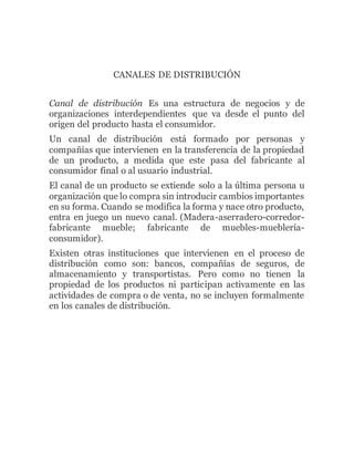 CANALES DE DISTRIBUCIÓN
Canal de distribución Es una estructura de negocios y de
organizaciones interdependientes que va desde el punto del
origen del producto hasta el consumidor.
Un canal de distribución está formado por personas y
compañías que intervienen en la transferencia de la propiedad
de un producto, a medida que este pasa del fabricante al
consumidor final o al usuario industrial.
El canal de un producto se extiende solo a la última persona u
organización que lo compra sin introducir cambios importantes
en su forma. Cuando se modifica la forma y nace otro producto,
entra en juego un nuevo canal. (Madera-aserradero-corredor-
fabricante mueble; fabricante de muebles-mueblería-
consumidor).
Existen otras instituciones que intervienen en el proceso de
distribución como son: bancos, compañías de seguros, de
almacenamiento y transportistas. Pero como no tienen la
propiedad de los productos ni participan activamente en las
actividades de compra o de venta, no se incluyen formalmente
en los canales de distribución.
 