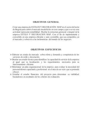 OBJETIVOS GENERAL
Crear una empresa de ESTILOS Y DECORACIÓN MAP en el sectordelnorte
de Bogotá para cubrir el mercado insatisfecho en este campo y que a suvez esta
actividad represente rentabilidad. Diseñar la estructura gerencial e integral de la
empresa ESTILO Y DECORACION MAP. Con el fin de implementarla y
convertirla en una empresa eficiente y auto sostenible, que sea competitiva en
el mercado y sobreviva a las inclemencias del mundo de los negocios.
OBJETIVOS ESPECIFICOS
 Elaborar un estado de mercado sobre oferta y demanda y competencia de los
servicios de estilo y decoración.
Diseñar un estudio técnico para identificar la capacidad deservicio dela empresa
al igual que su localización y los requerimientos necesarios para su
funcionamiento eficiente.
Determinar un plan organizacional de la empresa para evaluar la necesidad del
personalidóneo capacitado y profesional en el área deser vicio que sepretende
ofrecer.
 Estudiar el estudio financiero del proyecto para determinar su viabilidad
basándonos en resultados de los criterios de evaluación.
 