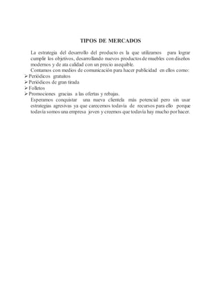 TIPOS DE MERCADOS
La estrategia del desarrollo del producto es la que utilizamos para lograr
cumplir los objetivos, desarrollando nuevos productosde muebles con diseños
modernos y de ata calidad con un precio asequible.
Contamos con medios de comunicación para hacer publicidad en ellos como:
Periódicos gratuitos
Periódicos de gran tirada
Folletos
Promociones gracias a las ofertas y rebajas.
Esperamos conquistar una nueva clientela más potencial pero sin usar
estrategias agresivas ya que carecemos todavía de recursos para ello porque
todavía somos una empresa joven y creemos que todavía hay mucho porhacer.
 