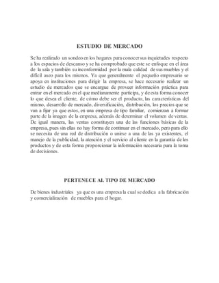 ESTUDIO DE MERCADO
Se ha realizado un sondeo en los hogares para conocersus inquietudes respecto
a los espacios de descanso y se ha comprobado que este se enfoque en el área
de la sala y también su inconformidad por la mala calidad de sus muebles y el
difícil aseo para los mismos. Ya que generalmente el pequeño empresario se
apoya en instituciones para dirigir la empresa, se hace necesario realizar un
estudio de mercados que se encargue de proveer información práctica para
entrar en el mercado en el que medianamente participa, y deesta forma conocer
lo que desea el cliente, de cómo debe ser el producto, las características del
mismo, desarrollo de mercado, diversificación, distribución, los precios que se
van a fijar ya que estos, en una empresa de tipo familiar, comienzan a formar
parte de la imagen de la empresa, además de determinar el volumen de ventas.
De igual manera, las ventas constituyen una de las funciones básicas de la
empresa, pues sin ellas no hay forma de continuar en el mercado, pero para ello
se necesita de una red de distribución o unirse a una de las ya existentes, el
manejo de la publicidad, la atención y el servicio al cliente en la garantía de los
productos y de esta forma proporcionar la información necesaria para la toma
de decisiones.
PERTENECE AL TIPO DE MERCADO
De bienes industriales ya que es una empresa la cual se dedica a la fabricación
y comercialización de muebles para el hogar.
 