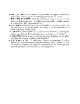  RECLUTAMIENTO: La actividad que le permite a la empresa identificar o
contactar las personas que potencialmente pueden ocupar una vacante.
 RECURSOS HUMANOS: Son todas aquellas personas que hacen posible el
desarrollo de las operaciones y actividades de la empresa. Son aquellas que dan
la ventaja competitiva a las organizaciones.”
RESANAR:Parte del proceso de pintado del mueble que consiste en hundir las
puntillas y aplicar una pasta en el hueco con el fin de que al producto no se le
noten las puntillas a simple vista.”
FEED BACK:(Retroalimentación) es un mecanismo mediante el cual una parte
de la energía de salida de un sistema de una maquina vuelve a la entrada.”
 SELLADOR: Materia prima principal en el proceso de pintura que se aplica
para llenar el poro y de esta forma pulir el mueble.”
 SERVICIO AL CLIENTE: Es el acto o conjunto actos mediante el cual se
logra que un producto o grupo de productos satisfaga las necesidades y deseos
del cliente. Comprende tres aspectos interrelacionados de mismo que son
demanda de servicio, meta de servicio y nivel de servicio.”
 